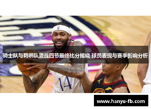 骑士队与鹈鹕队激战四节最终比分揭晓 球员表现与赛季影响分析 骑士队与鹈鹕队激战四节最终比分揭晓 球员表现与赛季影响分析