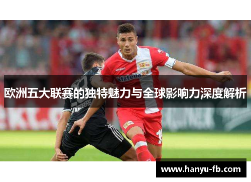 欧洲五大联赛的独特魅力与全球影响力深度解析 欧洲五大联赛的独特魅力与全球影响力深度解析