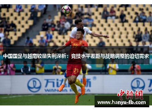 中国国足与越南较量失利深析:竞技水平差距与战略调整的迫切需求 中国国足与越南较量失利深析:竞技水平差距与战略调整的迫切需求