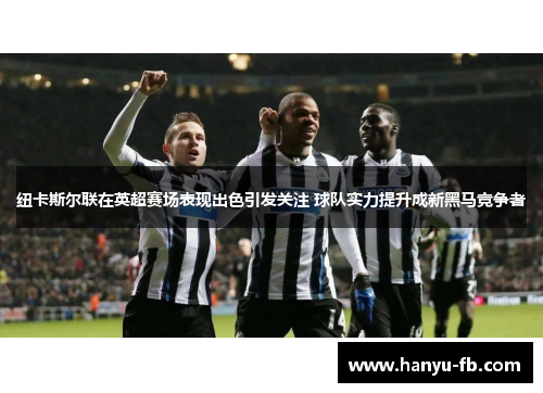 纽卡斯尔联在英超赛场表现出色引发关注 球队实力提升成新黑马竞争者 纽卡斯尔联在英超赛场表现出色引发关注 球队实力提升成新黑马竞争者