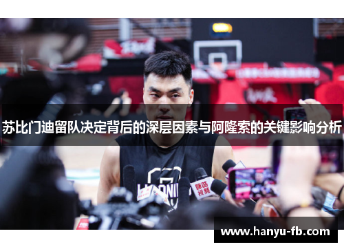 苏比门迪留队决定背后的深层因素与阿隆索的关键影响分析
