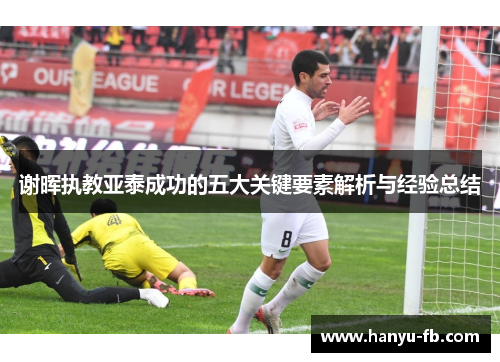 谢晖执教亚泰成功的五大关键要素解析与经验总结 谢晖执教亚泰成功的五大关键要素解析与经验总结