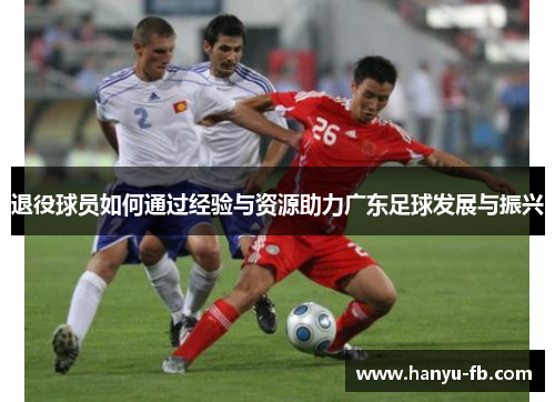 退役球员如何通过经验与资源助力广东足球发展与振兴 退役球员如何通过经验与资源助力广东足球发展与振兴