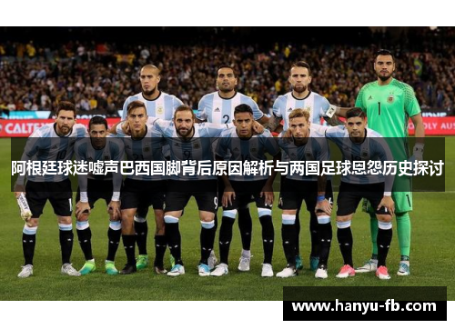 阿根廷球迷嘘声巴西国脚背后原因解析与两国足球恩怨历史探讨 阿根廷球迷嘘声巴西国脚背后原因解析与两国足球恩怨历史探讨