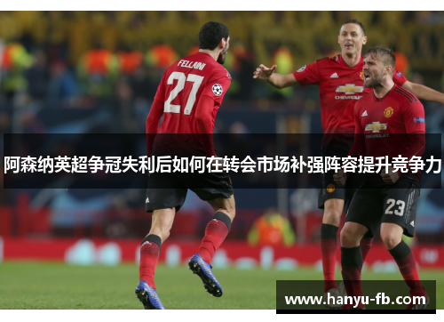 阿森纳英超争冠失利后如何在转会市场补强阵容提升竞争力