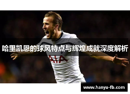哈里凯恩的球风特点与辉煌成就深度解析 哈里凯恩的球风特点与辉煌成就深度解析