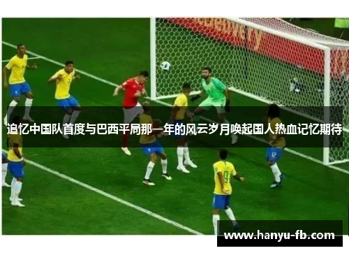 追忆中国队首度与巴西平局那一年的风云岁月唤起国人热血记忆期待