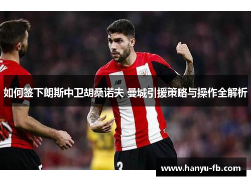 如何签下朗斯中卫胡桑诺夫 曼城引援策略与操作全解析 如何签下朗斯中卫胡桑诺夫 曼城引援策略与操作全解析