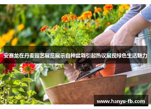 安赛龙在丹麦园艺展览展示自种盆栽引起热议展现绿色生活魅力 安赛龙在丹麦园艺展览展示自种盆栽引起热议展现绿色生活魅力