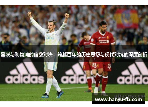 曼联与利物浦的宿敌对决：跨越百年的历史恩怨与现代对抗的深度剖析