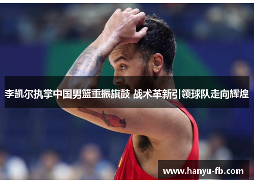 李凯尔执掌中国男篮重振旗鼓 战术革新引领球队走向辉煌