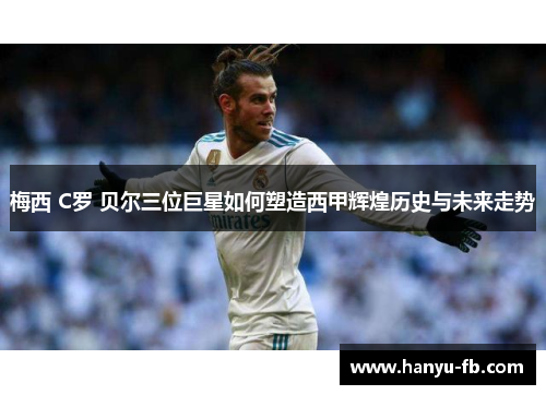 梅西 C罗 贝尔三位巨星如何塑造西甲辉煌历史与未来走势 梅西 C罗 贝尔三位巨星如何塑造西甲辉煌历史与未来走势