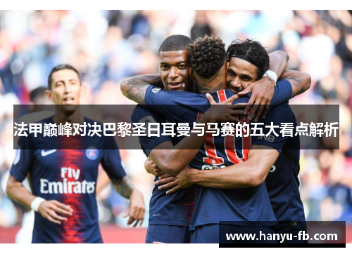 法甲巅峰对决巴黎圣日耳曼与马赛的五大看点解析 法甲巅峰对决巴黎圣日耳曼与马赛的五大看点解析