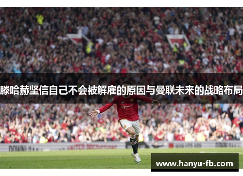 滕哈赫坚信自己不会被解雇的原因与曼联未来的战略布局 滕哈赫坚信自己不会被解雇的原因与曼联未来的战略布局