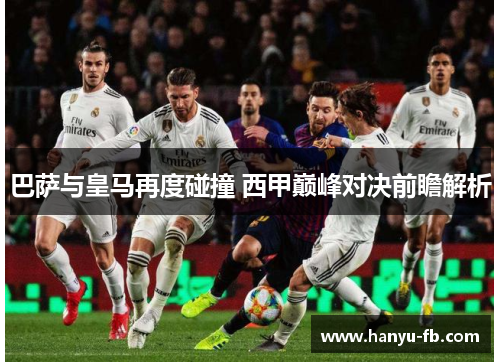 巴萨与皇马再度碰撞 西甲巅峰对决前瞻解析 巴萨与皇马再度碰撞 西甲巅峰对决前瞻解析