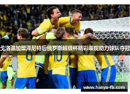 戈洛温加盟泽尼特后俄罗斯超级杯精彩表现助力球队夺冠