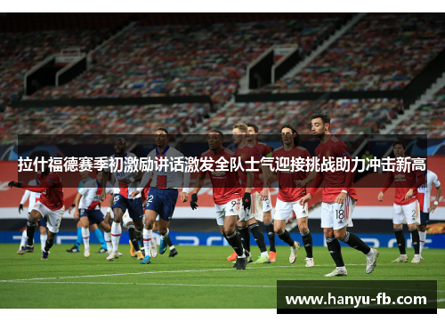 拉什福德赛季初激励讲话激发全队士气迎接挑战助力冲击新高