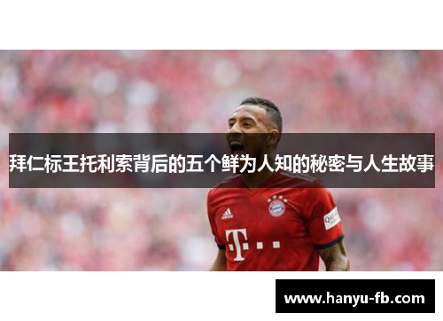 拜仁标王托利索背后的五个鲜为人知的秘密与人生故事 拜仁标王托利索背后的五个鲜为人知的秘密与人生故事