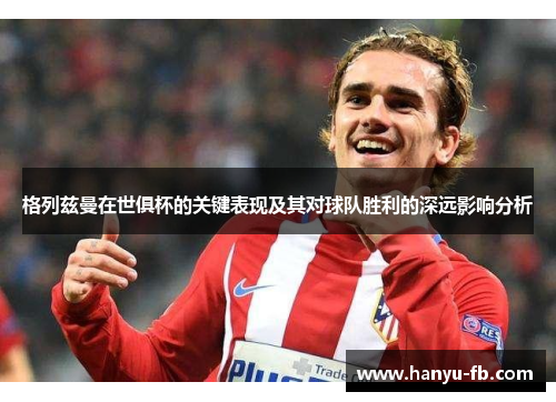 格列兹曼在世俱杯的关键表现及其对球队胜利的深远影响分析