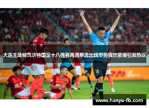 大连主场憾负沙特国足十八强赛再遇寒流出线形势骤然紧绷引发热议