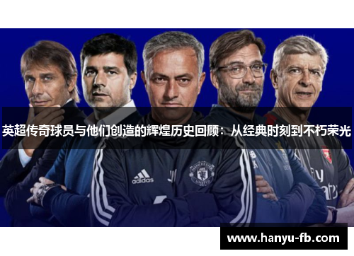 英超传奇球员与他们创造的辉煌历史回顾：从经典时刻到不朽荣光