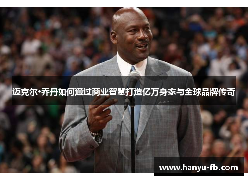 迈克尔·乔丹如何通过商业智慧打造亿万身家与全球品牌传奇 迈克尔·乔丹如何通过商业智慧打造亿万身家与全球品牌传奇