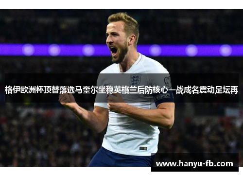 格伊欧洲杯顶替落选马奎尔坐稳英格兰后防核心一战成名震动足坛再 格伊欧洲杯顶替落选马奎尔坐稳英格兰后防核心一战成名震动足坛再