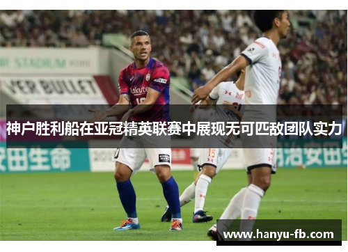 神户胜利船在亚冠精英联赛中展现无可匹敌团队实力 神户胜利船在亚冠精英联赛中展现无可匹敌团队实力