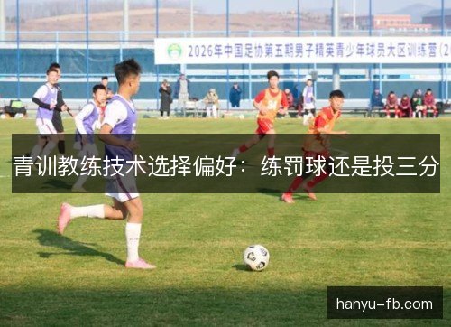 青训教练技术选择偏好:练罚球还是投三分 青训教练技术选择偏好:练罚球还是投三分